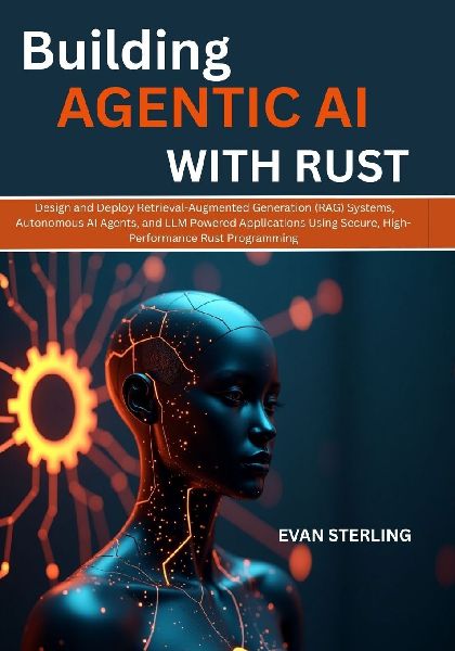 BUILDING AGENTIC AI WITH RUST: Design and Deploy Retrieval-Augmented Generation  (RAG) Systems, Autonomous AI Agents, and LLM Powered Applications Using Secure, High-Performance  Rust Programming