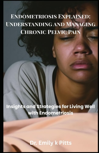 Endometriosis Explained Understanding and Managing Chronic Pelvic Pain: Insights and Strategies for Living Well with Endometriosis