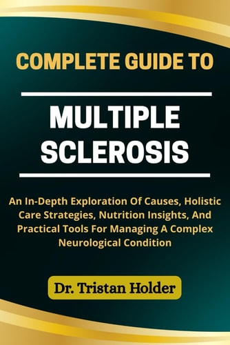 Complete Guide to Multiple Sclerosis An In-Depth Exploration Of Causes, Holistic Care Strategies, Nutrition Insights, And Practical Tools For Managing A Complex Neurological Condition