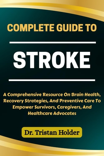 Complete Guide to Stroke A Comprehensive Resource On Brain Health, Recovery Strategies, And Preventive Care To Empower Survivors, Caregivers, And Healthcare Advocates