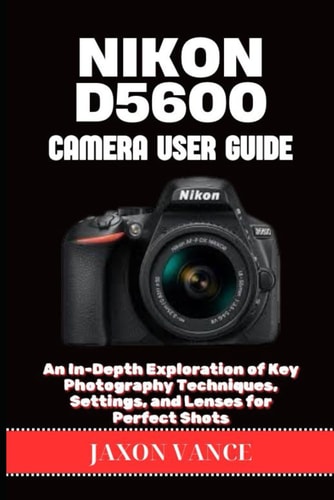 Nikon D5600 Camera User Guide An In-Depth Exploration of Key Photography Techniques, Settings, and Lenses for Perfect Shots