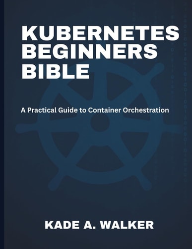 Kubenetes Beginners Bible A Practical Guide to Container Orchestration