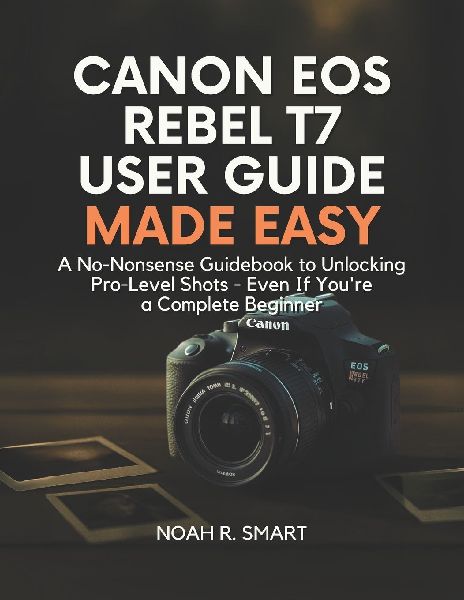CANON EOS REBEL T7 USER GUIDE: A No-Nonsense Guidebook to Unlocking Pro-Level Shots - Even If Youre a Complete Beginner