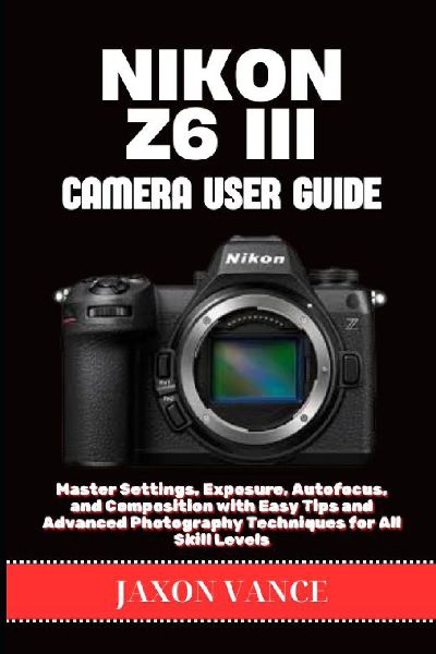 NIKON Z6 III CAMERA USER GUIDE: Master Settings, Exposure, Autofocus, and Composition with Easy Tips and Advanced Photography Techniques for All Skill Levels