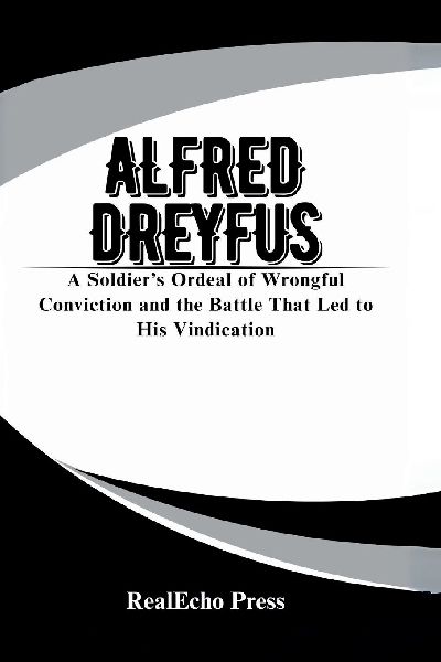 ALFRED DREYFUS: The Affair of the Century: A Soldiers Ordeal of Wrongful Conviction and the Battle That Led to His Vindication