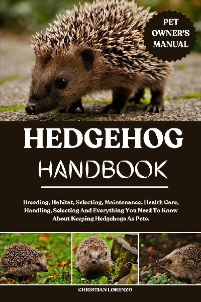 HEDGEHOG HANDBOOK: Breeding, Habitat, Selecting, Maintenance, Health Care, Handling, Selecting And Everything You Need To Know About Keeping Hedgehogs As Pets.