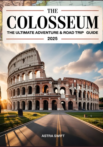 The Colosseum The Ultimate Adventure & Road Trip Guide 2025 - Complete Atlas for History Buffs, Explorers, and Road Trip Enthusiasts