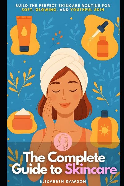The Complete Guide to Skincare: Build the Perfect Skincare Routine for Soft, Glowing, and Youthful Skin