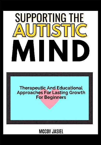 SUPPORTING THE AUTISTIC MIND: Therapeutic And Educational Approaches For Lasting Growth For Beginners