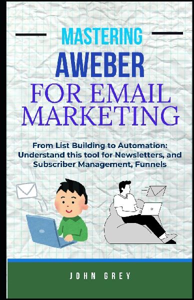 MASTERING AWEBER FOR EMAIL MARKETING: From List Building to Automation: Understand this tool for Newsletters, and Subscriber Management, Funnels