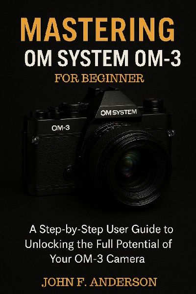 Mastering OM System OM-3 For Beginner: A Step-by-Step User Guide To Unlocking The Full Potential Of Your OM-3 Camera