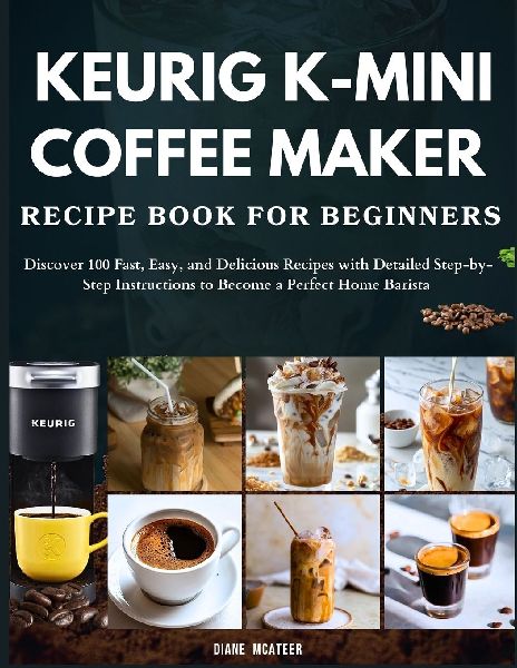 Keurig K-Mini Coffee Maker Recipe Book for Beginners: Discover 100 Fast, Easy, and Delicious Recipes with Detailed Step-by-Step Instructions to Become a Perfect Home Barista
