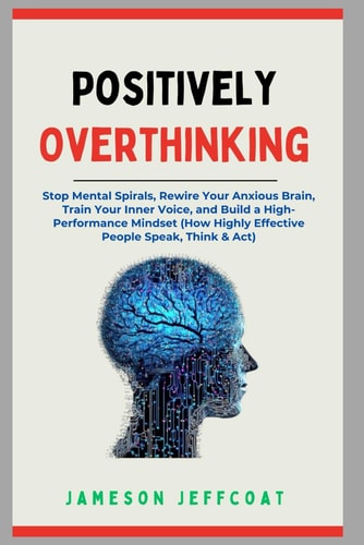 Positively Overthinking Stop Mental Spirals, Rewire Your Anxious Brain, Train Your Inner Voice, and Build a High-Performance Mindset (How Highly Effective People Speak, Think & Act