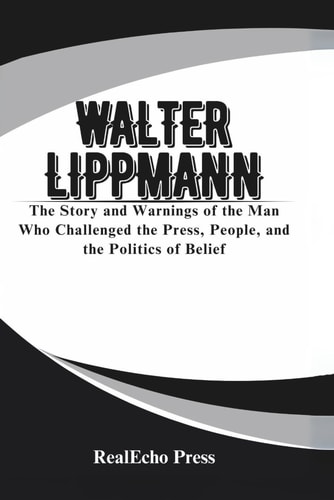 Walter Lippmann A Mirror to the Crowd: The Story and Warnings of the Man Who Challenged the Press, People, and the Politics of Belief