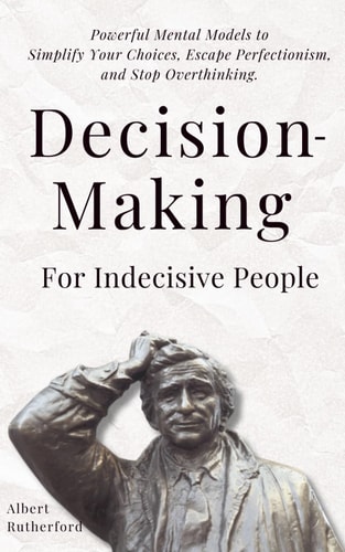 Decision-Making for Indecisive People Powerful Mental Models to Simplify Your Choices, Escape Perfectionism, and Stop Overthinking.