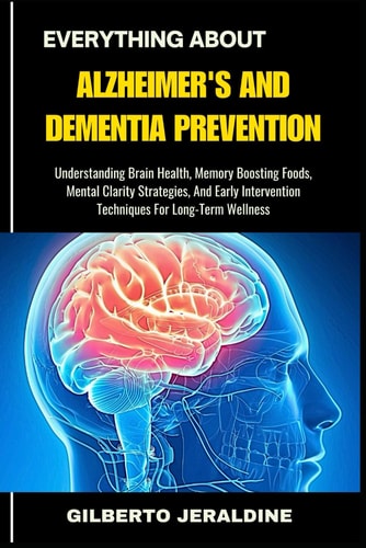 Everything about Alzheimer's and Dementia Prevention Understanding Brain Health, Memory Boosting Foods, Mental Clarity Strategies, And Early Intervention Techniques For Long-Term Wellness