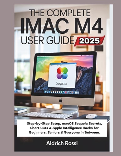 The Complete IMac M4 User Guide 2025 Step-by-Step Setup, MacOS Sequoia Secrets, Short Cuts & Apple Intelligence Hacks for Beginners, Seniors & Everyone In Between