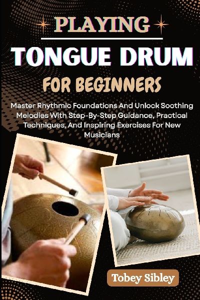 PLAYING TONGUE DRUM FOR BEGINNERS: Master Rhythmic Foundations And Unlock Soothing Melodies With Step-By-Step Guidance, Practical Techniques, And Inspiring Exercises For New Musicians