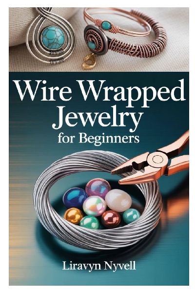WIRE WRAPPED JEWELRY FOR BEGINNERS: A PRACTICAL GUIDE TO CRAFTING BEAUTIFUL HANDMADE DESIGNS WITH SIMPLE TOOLS, EASY TECHNIQUES, AND STEP-BY-STEP PROJECTS