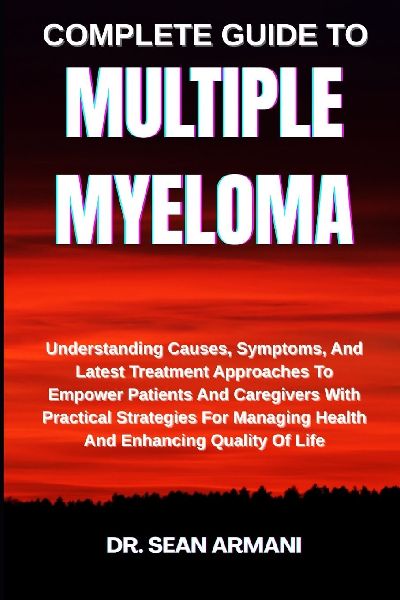 COMPLETE GUIDE TO MULTIPLE MYELOMA: Understanding Causes, Symptoms, And Latest Treatment Approaches To Empower Patients And Caregivers With Practical Strategies For Managing Health And Enhancing Quality Of Life