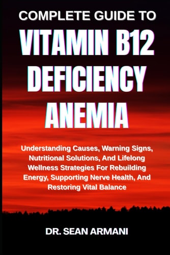 Complete Guide to Vitamin B12 Deficiency Anemia Understanding Causes, Warning Signs, Nutritional Solutions, And Lifelong Wellness Strategies For Rebuilding Energy, Supporting Nerve Health, And Restoring Vital Balance