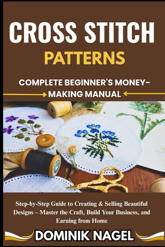 Cross Stitch Patterns COMPLETE BEGINNER'S MONEY-MAKING MANUAL: Step-by-Step Guide to Creating & Selling Beautiful Designs - Master the Craft, Build Your Business, and Earning from Home