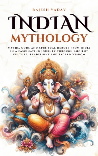 Indian Mythology Myths, Gods and Spiritual Heroes from India in a Fascinating Journey Through Ancient Culture, Traditions and Sacred Wisdom
