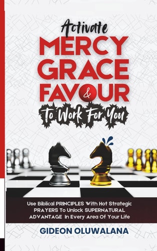 Activate MERCY, GRACE And FAVOUR To Work For You Use These Biblical PRINCIPLES With Hot Strategic Prayers To Unlock SUPERNATURAL ADVANTAGE In Every Area Of Your Life