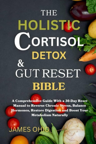 The Holistic Cortisol Detox and Gut Reset Bible A Comprehensive Guide With a 30-Day Reset Manual to Reverse Chronic Stress, Balance Hormones, Restore Digestion and Boost Your Metabolism Naturally