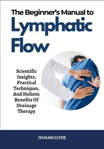 The Beginner's Manual to Lymphatic Flow Scientific Insights, Practical Techniques, And Holistic Benefits Of Drainage Therapy