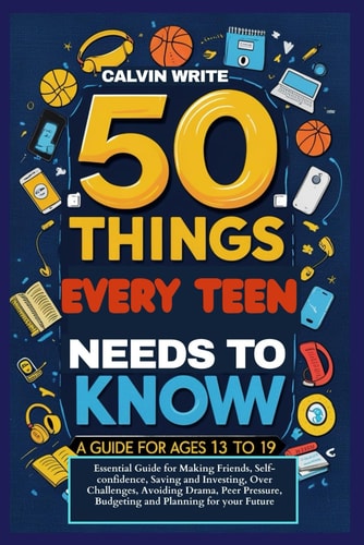 50 Things Every Teen Needs to Know A Guide for Ages 13 To19: Essential Guide for Making Friends, Self-confidence, Saving and Investing, Over Challenges, Avoiding Drama, Peer Pressure, Budgeting and Planning for Your Future.