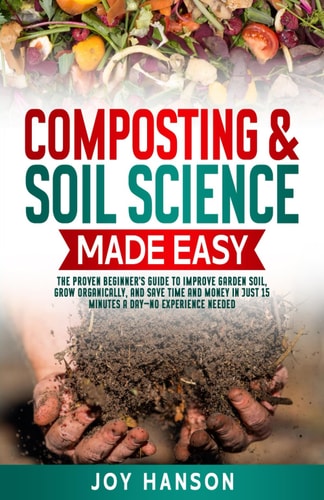 Composting & Soil Science Made Easy The Proven Beginner's Guide to Improve Garden Soil, Grow Organically, and Save Time and Money in Just 15 Minutes a Day - No Experience Needed