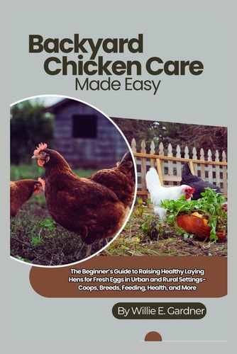 Backyard Chicken Care Made Easy The Beginner's Guide to Raising Healthy Laying Hens for Fresh Eggs in Urban and Rural Settings-Coops, Breeds, Feeding, Health, and More