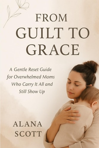From Guilt to Grace A Gentle Reset Guide for Overwhelmed Moms Who Carry It All and Still Show Up