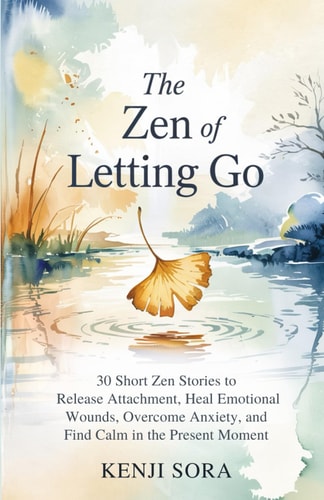 The ZEN of Letting Go 30 Short Zen Stories to Release Attachment, Heal Emotional Wounds, Overcome Anxiety, and Find Calm in the Present Moment