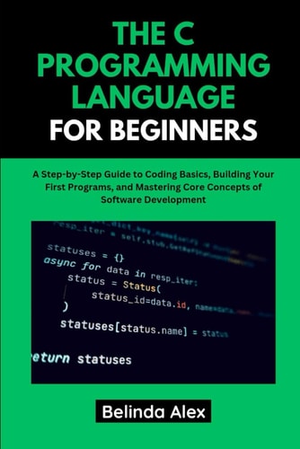 The C Programming Language for Beginners A Step-by-Step Guide to Coding Basics, Building Your First Programs, and Mastering Core Concepts of Software Development