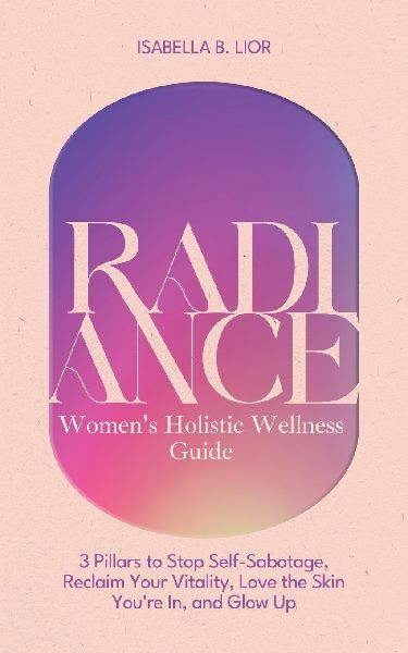 Radiance-Womens Holistic Wellness Guide: 3 Pillars to Stop Self-Sabotage, Reclaim Your Vitality, Love the Skin Youre In, and Glow Up