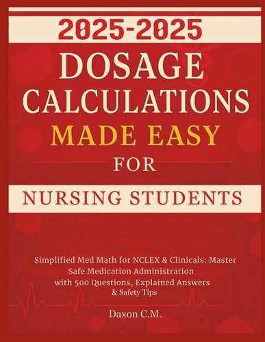 Dosage Calculations Made Easy for Nursing Student 2025-2026 Simplified Med Math for NCLEX and Clinicals: Master Safe Medication Administration with 500 Questions, Explained Answers & Safety Tips