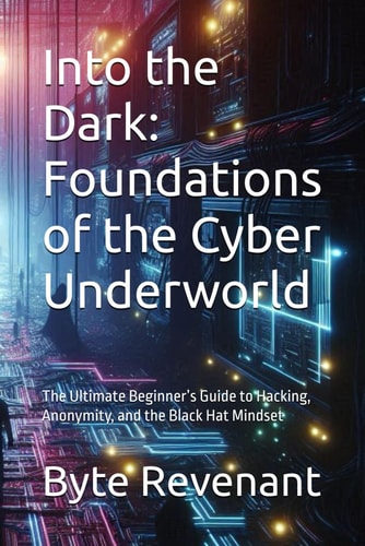 Into the Dark Foundations of the Cyber Underworld: The Ultimate Beginner's Guide to Hacking, Anonymity, and the Black Hat Mindset