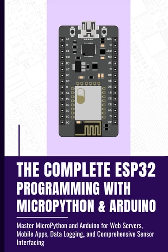 The Complete Esp32 Programming with Micropython & Arduino Master MicroPython and Arduino for Web Servers, Mobile Apps, Data Logging, and Comprehensive Sensor Interfacing