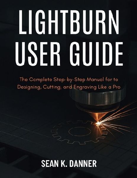 LIGHTBURN USER GUIDE: The Complete Step-by-Step Manual for to Designing, Cutting, and Engraving Like a Pro