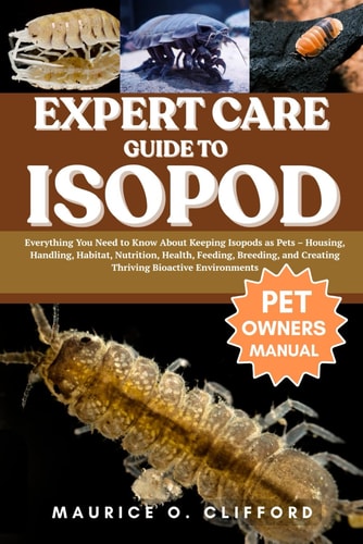 Expert Care Guide to Isopod Everything You Need to Know About Keeping Isopods as Pets - Housing, Handling, Habitat, Nutrition, Health, Feeding, Breeding, and Creating Thriving Bioactive Environments