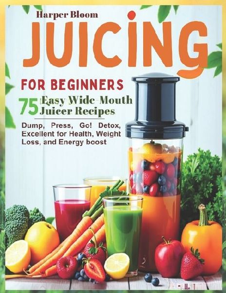 Juicing for Beginners: 75 Easy Wide-Mouth Juicer Recipes - Dump, Press, Go! Detox, Excellent for Health, Weight Loss, and Energy boost