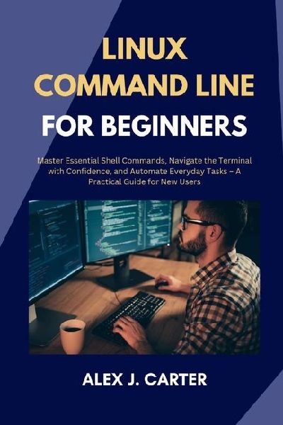LINUX COMMAND LINE FOR BEGINNERS: Master Essential Shell Commands, Navigate the Terminal with Confidence, and Automate Everyday Tasks - A Practical Guide for New Users