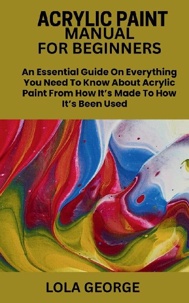 ACRYLIC PAINT MANUAL FOR BEGINNERS: An Essential Guide On Everything You Need To Know About Acrylic Paint From How Its Made To How Its Been Used