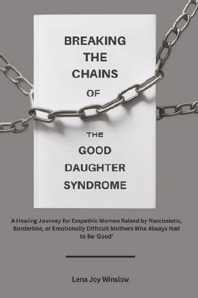 Breaking the Chains of the Good Daughter Syndrome: :  A Healing Journey for Empathic Women Raised by Narcissistic, Borderline, or Emotionally Difficult Mothers Who Always Had to Be Good
