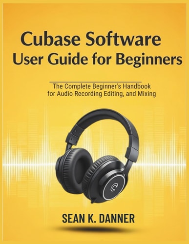 Cubase Software User Guide for Beginners The Complete Beginner's Handbook for Audio Recording, Editing, and Mixing