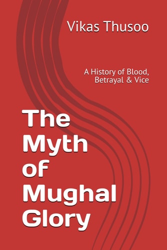 The Myth of Mughal Glory A History of Blood, Betrayal & Vice