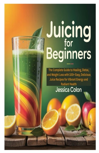 Juicing for Beginners The Complete Guide to Healing, Detox, and Weight Loss with 100+ Easy, Delicious Juice Recipes for Vibrant Energy and Radiant Health