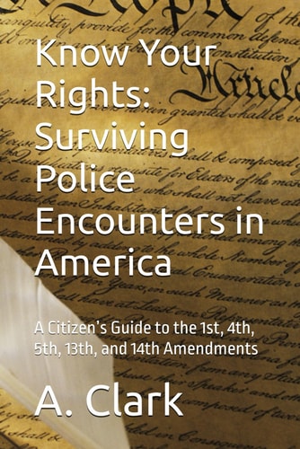 Know Your Rights Surviving Police Encounters in America: A Citizen's Guide to the 1st, 4th, 5th, 13th, and 14th Amendments